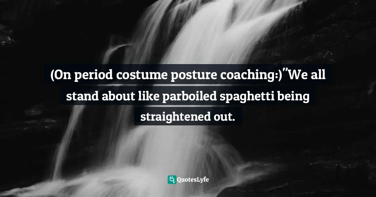 (On period costume posture coaching:)"We all stand about like parboiled spaghetti being straightened out.