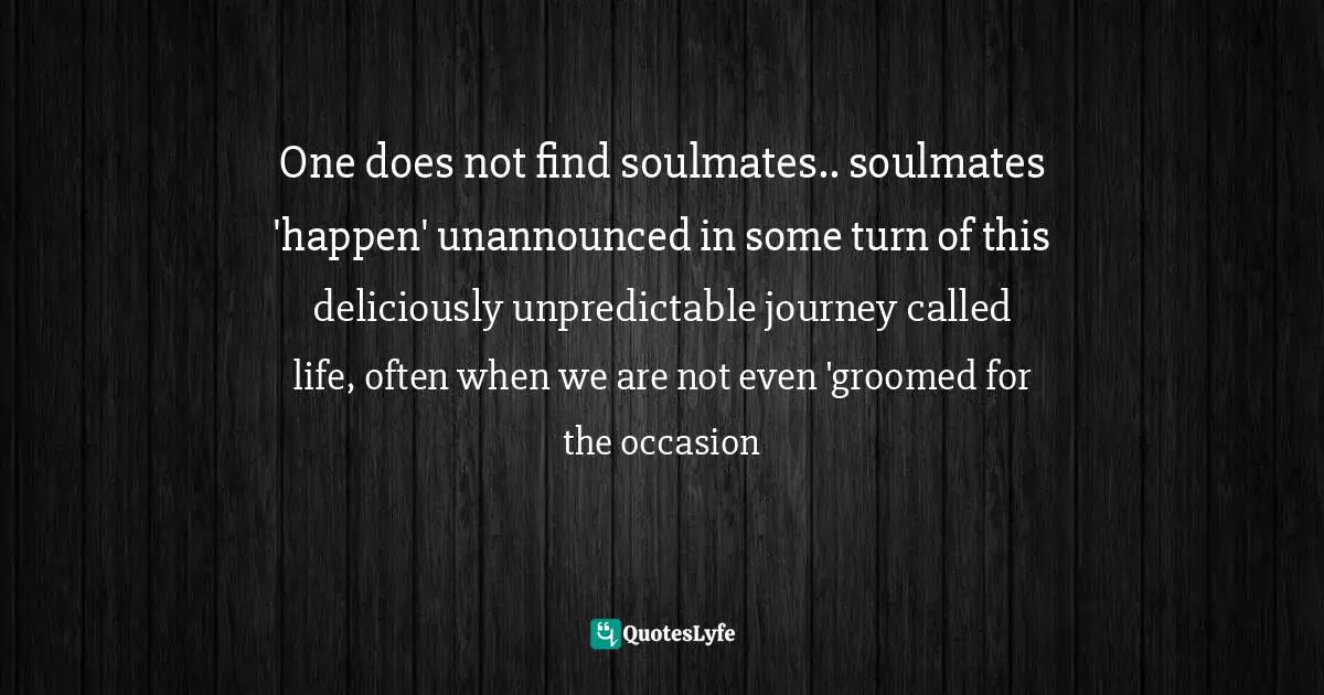 One does not find soulmates.. soulmates 'happen' unannounced in some turn of this deliciously unpredictable journey called life, often when we are not even 'groomed for the occasion