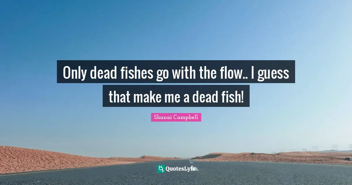 Only dead fishes go with the flow.. I guess that make me a dead fish!