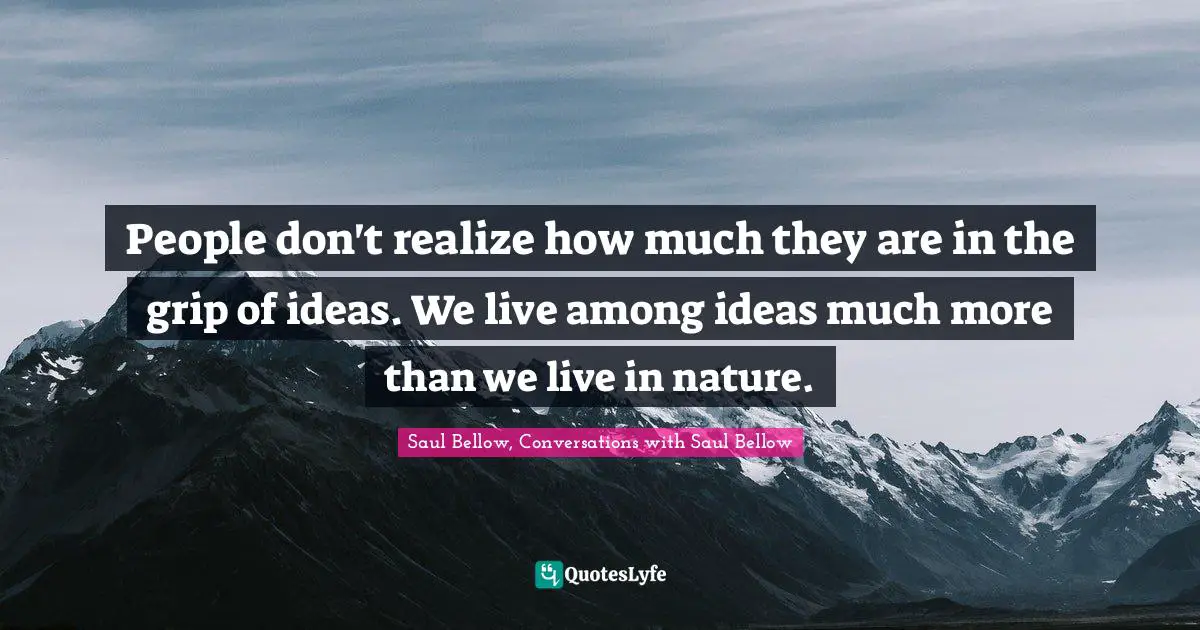 Saul Bellow Quotes: "People don't realize how much they are in the grip of ideas. We live among ideas much more than we live in nature."