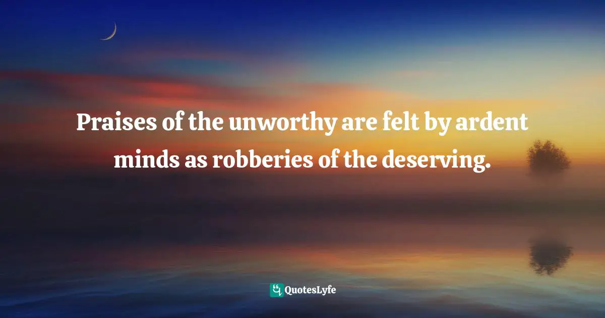 Praises of the unworthy are felt by ardent minds as robberies of the deserving.