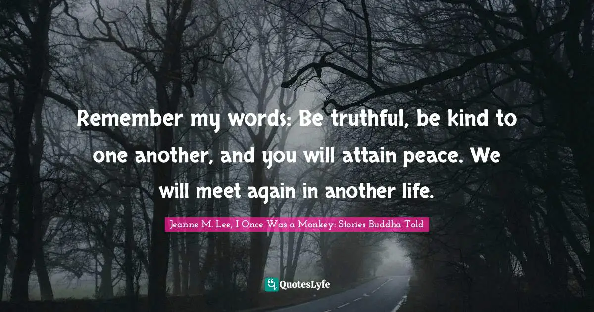Remember my words: Be truthful, be kind to one another, and you will attain peace. We will meet again in another life.