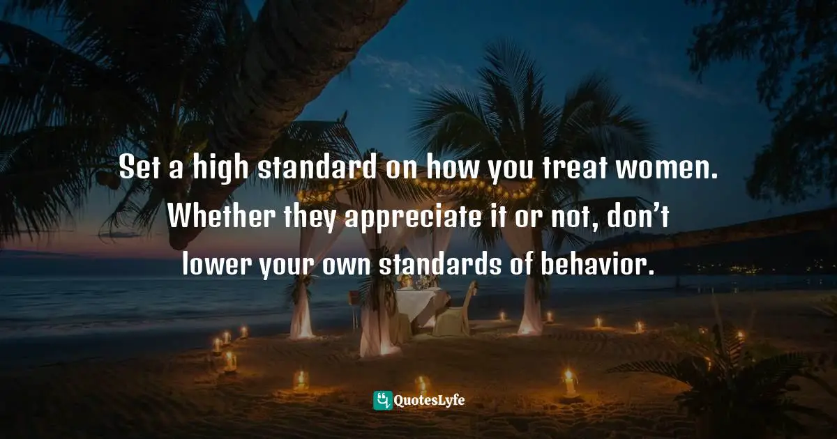 Set a high standard on how you treat women. Whether they appreciate it or not, don’t lower your own standards of behavior.