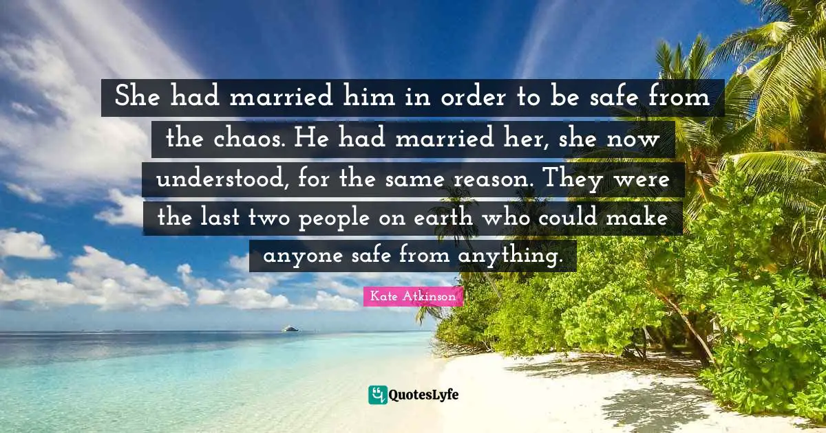 She had married him in order to be safe from the chaos. He had married her, she now understood, for the same reason. They were the last two people on earth who could make anyone safe from anything.