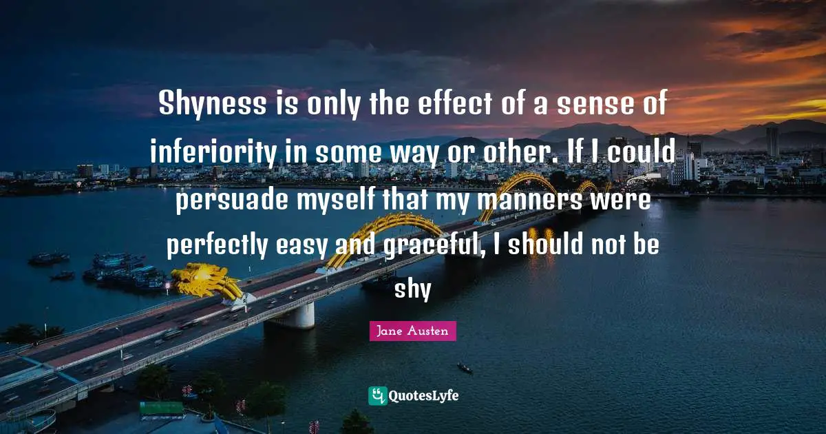 Shyness is only the effect of a sense of inferiority in some way or other. If I could persuade myself that my manners were perfectly easy and graceful, I should not be shy