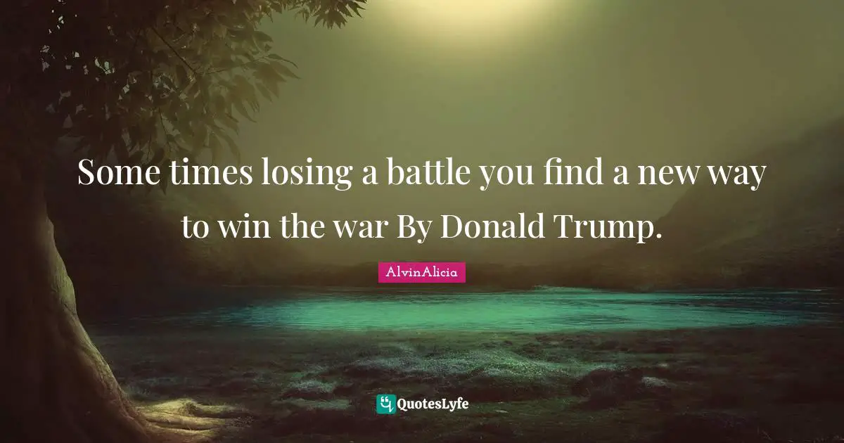Some times losing a battle you find a new way to win the war By Donald Trump.