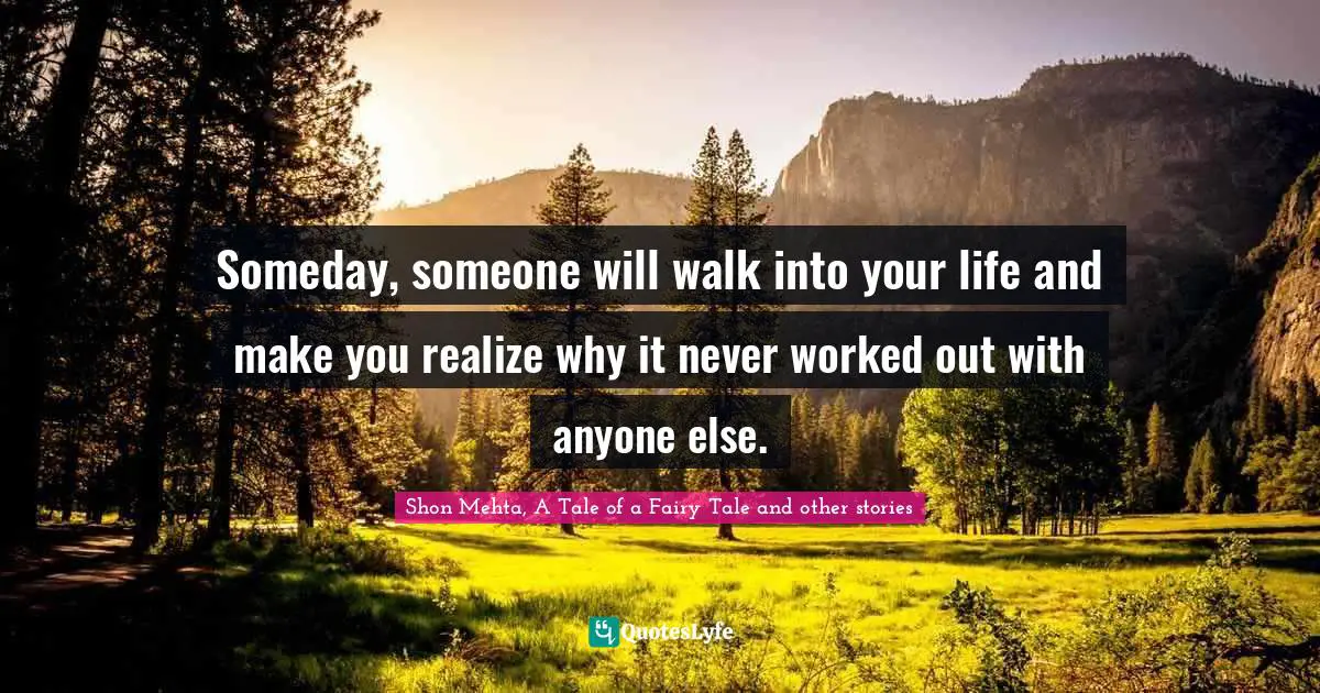 Someday, someone will walk into your life and make you realize why it never worked out with anyone else.