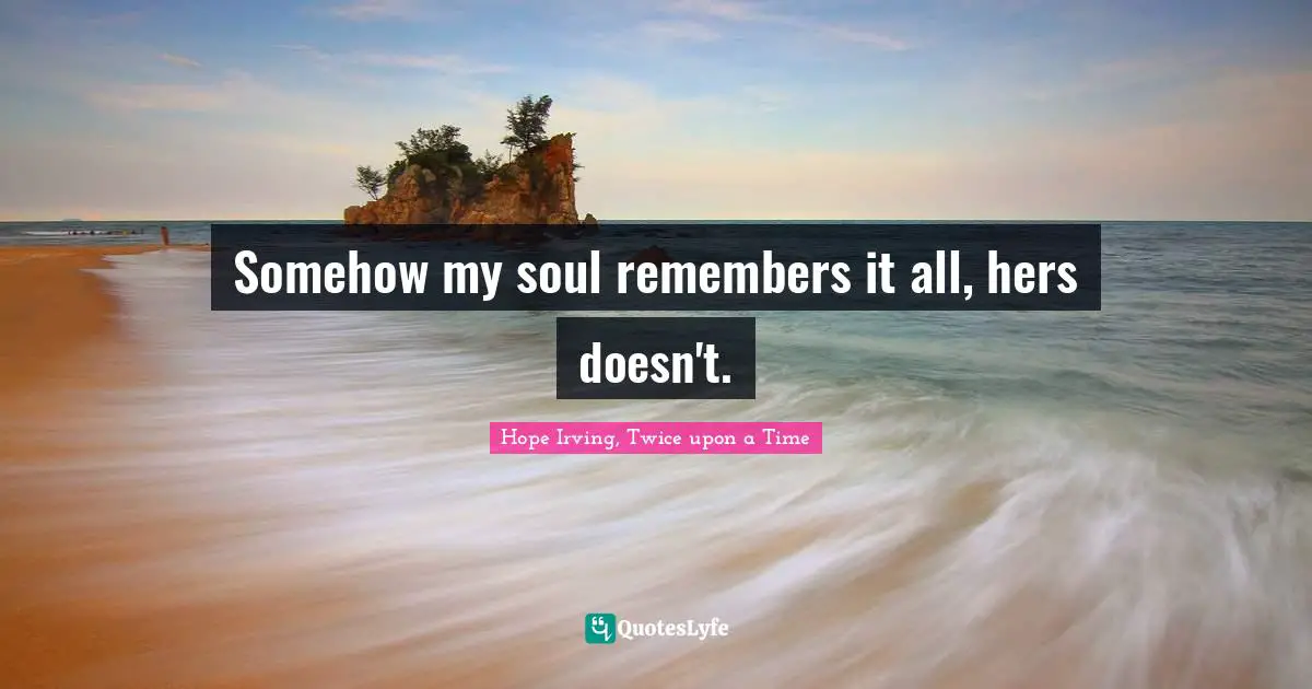 Somehow my soul remembers it all, hers doesn't.