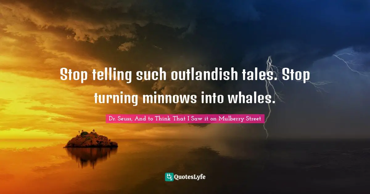 Stop telling such outlandish tales. Stop turning minnows into whales.