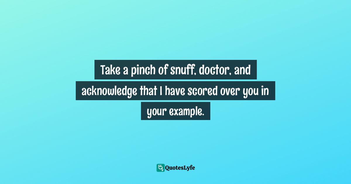 Take a pinch of snuff, doctor, and acknowledge that I have scored over you in your example.