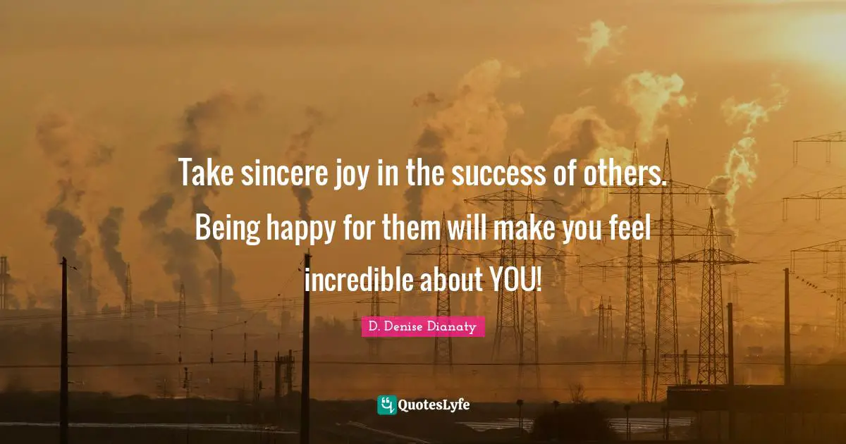 Take sincere joy in the success of others. Being happy for them will make you feel incredible about YOU!