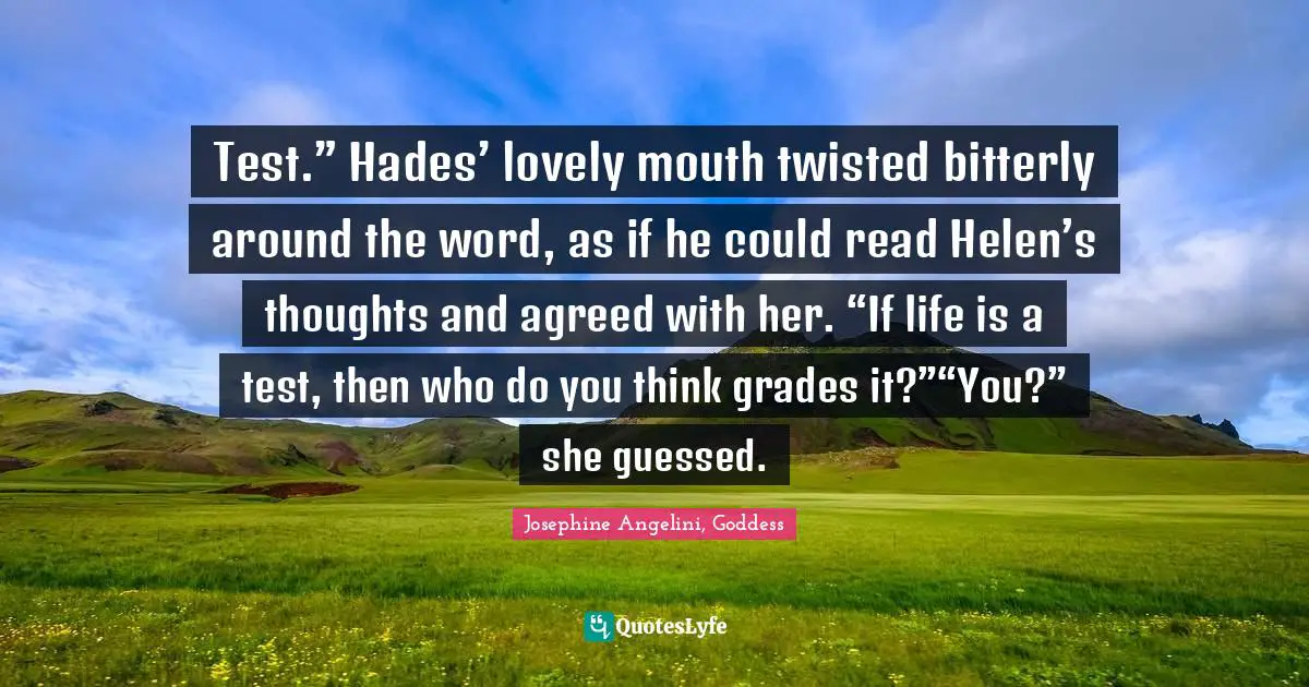 Josephine Angelini, Goddess Quotes: "Test.” Hades’ lovely mouth twisted bitterly around the word, as if he could read Helen’s thoughts and agreed with her. “If life is a test, then who do you think grades it?”“You?” she guessed."