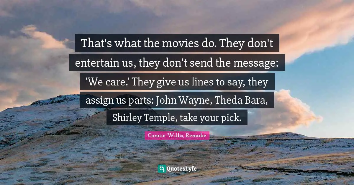 That's what the movies do. They don't entertain us, they don't send the message: 'We care.' They give us lines to say, they assign us parts: John Wayne, Theda Bara, Shirley Temple, take your pick.