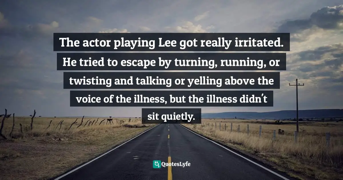 The actor playing Lee got really irritated. He tried to escape by turning, running, or twisting and talking or yelling above the voice of the illness, but the illness didn't sit quietly.