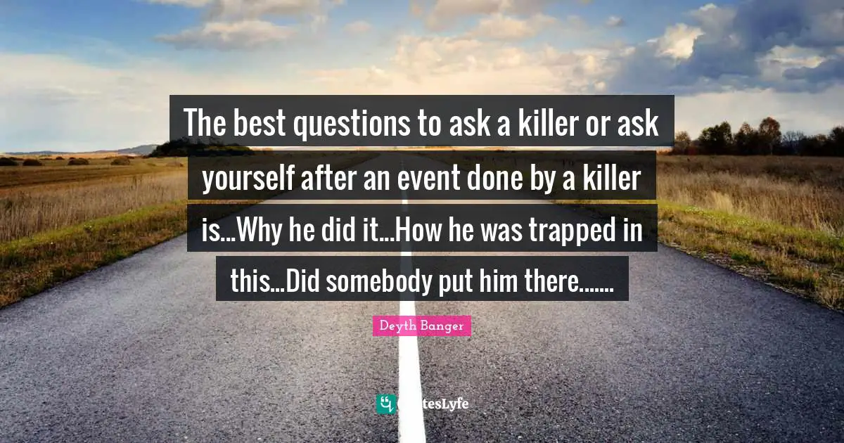 The best questions to ask a killer or ask yourself after an event done by a killer is...Why he did it...How he was trapped in this...Did somebody put him there.......