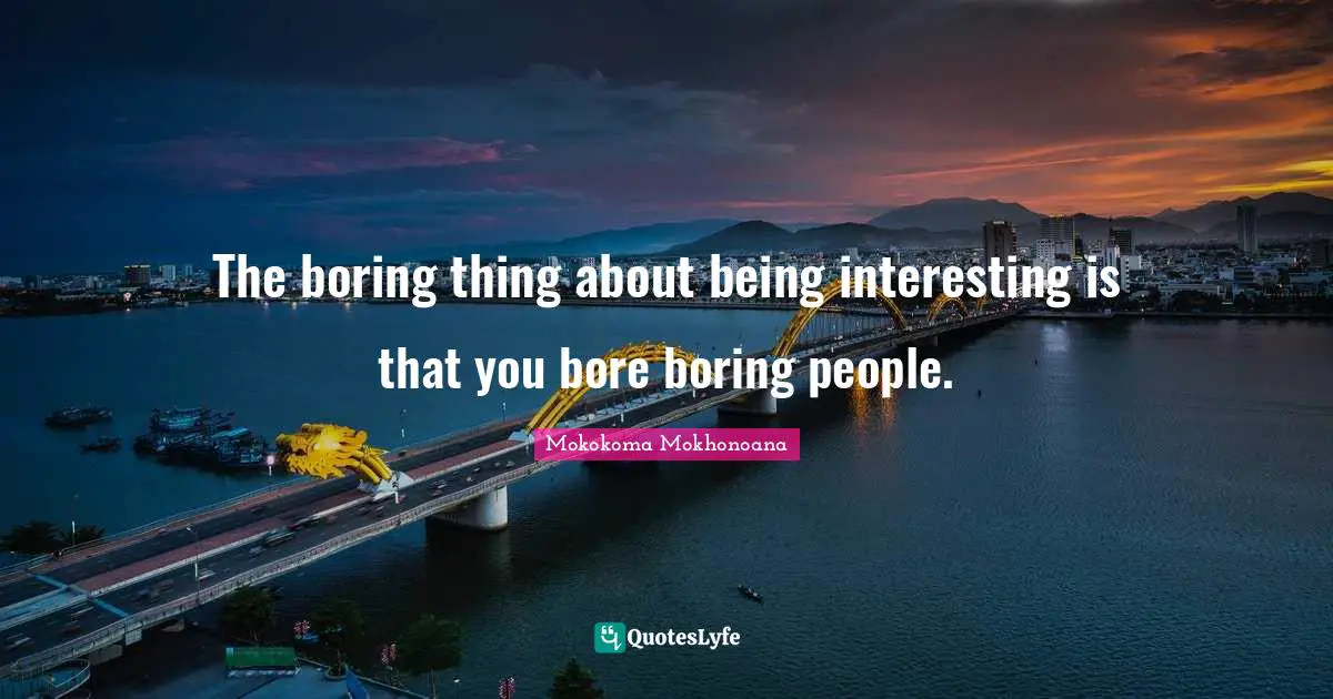 The boring thing about being interesting is that you bore boring people.