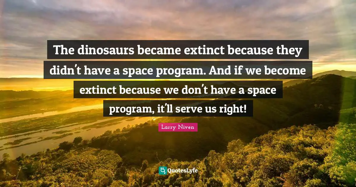 The dinosaurs became extinct because they didn't have a space program. And if we become extinct because we don't have a space program, it'll serve us right!