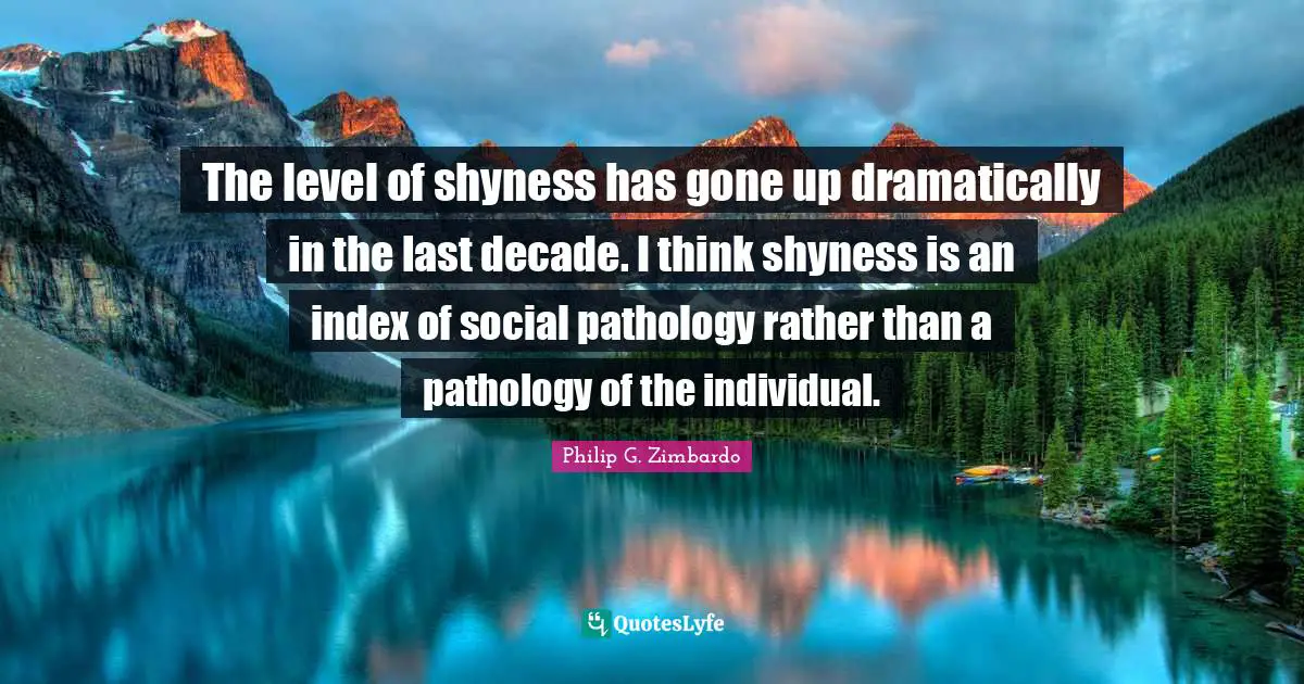 The level of shyness has gone up dramatically in the last decade. I think shyness is an index of social pathology rather than a pathology of the individual.
