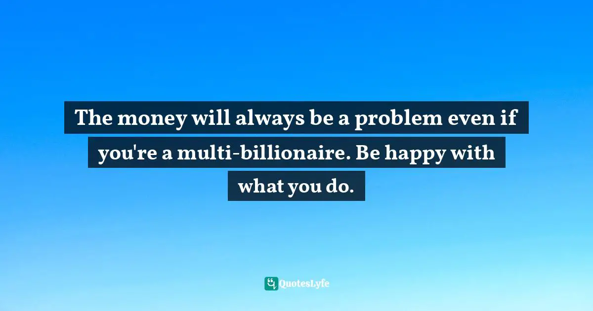 The money will always be a problem even if you're a multi-billionaire. Be happy with what you do.