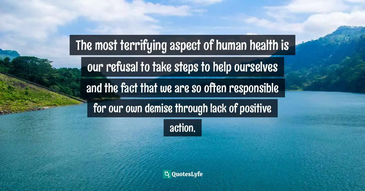 The most terrifying aspect of human health is our refusal to take steps to help ourselves and the fact that we are so often responsible for our own demise through lack of positive action, 