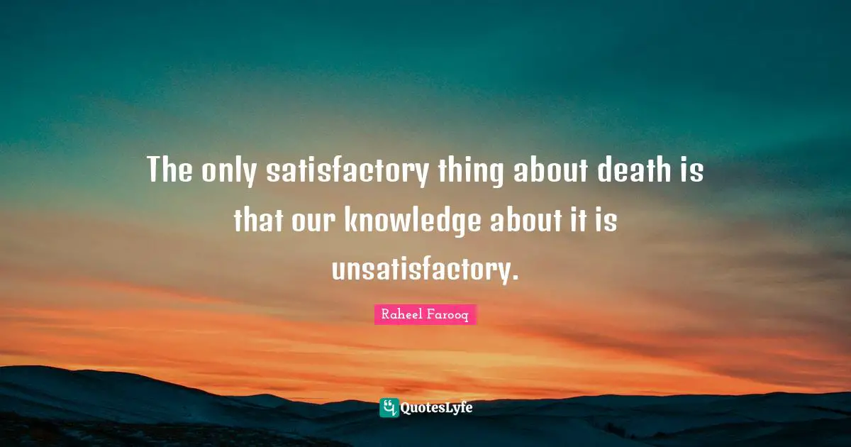 The only satisfactory thing about death is that our knowledge about it is unsatisfactory.