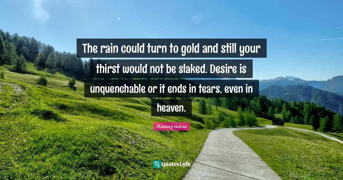 The rain could turn to gold and still your thirst would not be slaked. Desire is unquenchable or it ends in tears, even in heaven.