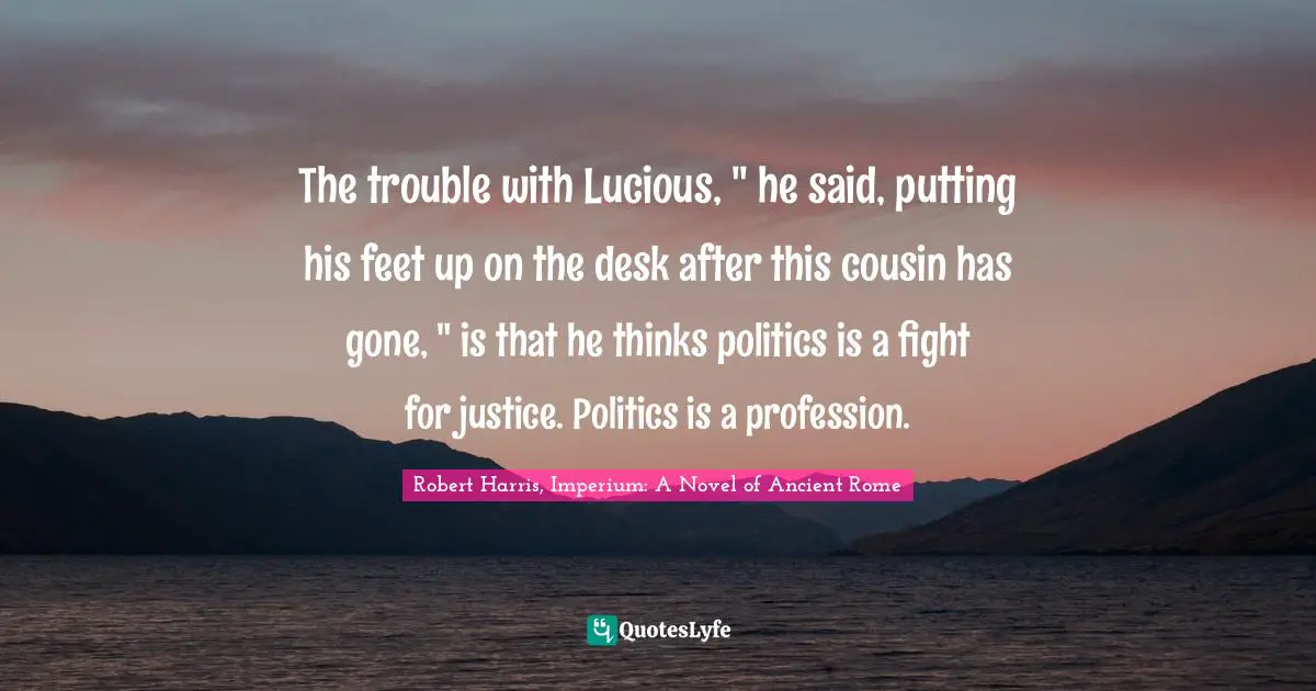 The trouble with Lucious, " he said, putting his feet up on the desk after this cousin has gone, " is that he thinks politics is a fight for justice. Politics is a profession.