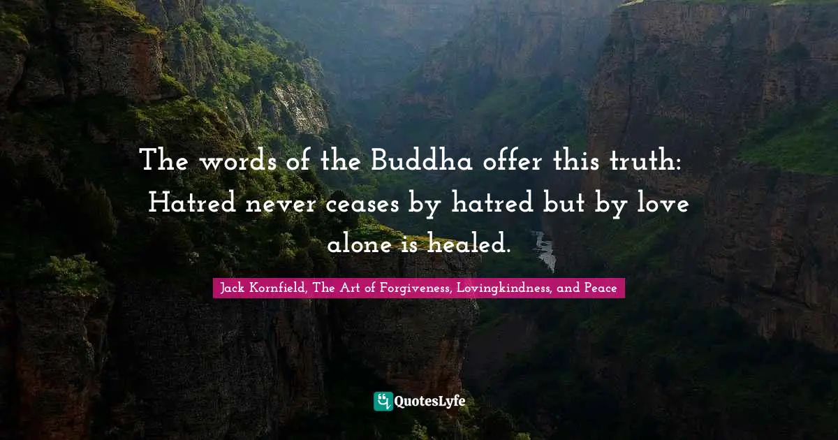 The words of the Buddha offer this truth: ∼ Hatred never ceases by hatred but by love alone is healed.