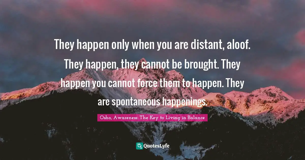 They happen only when you are distant, aloof. They happen, they cannot be brought. They happen you cannot force them to happen. They are spontaneous happenings.