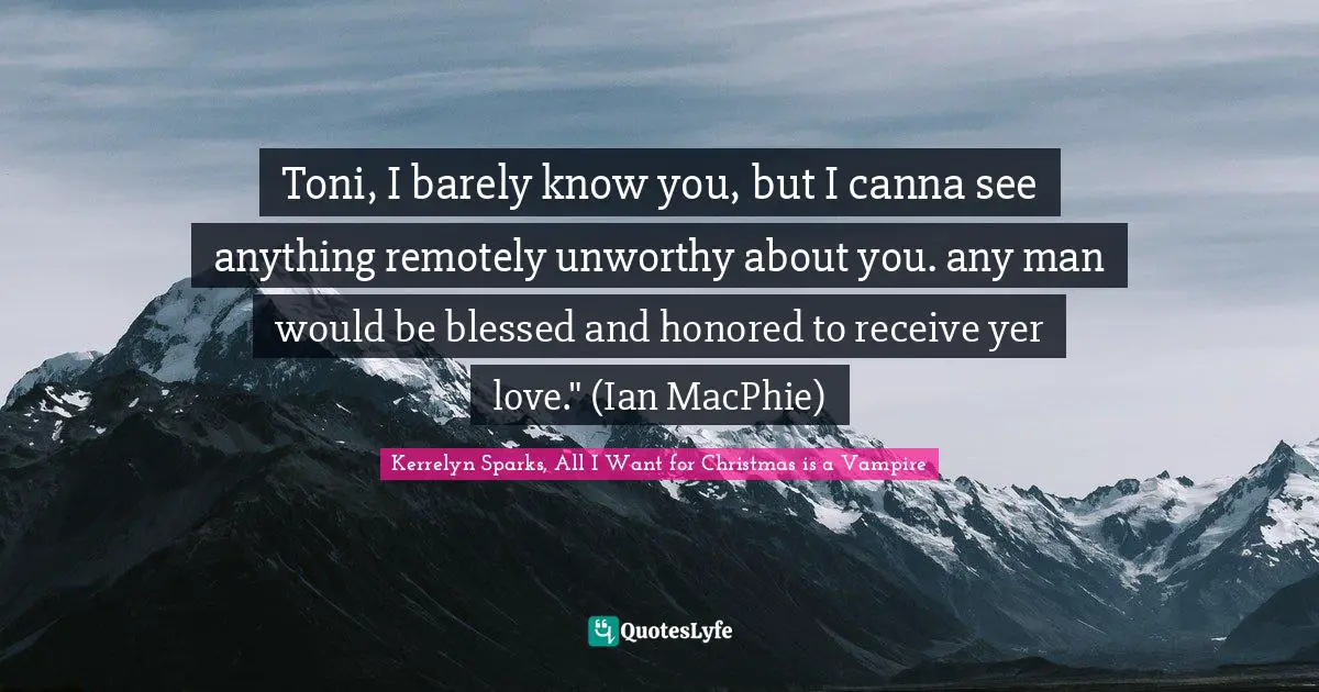 Toni, I barely know you, but I canna see anything remotely unworthy about you. any man would be blessed and honored to receive yer love." (Ian MacPhie)