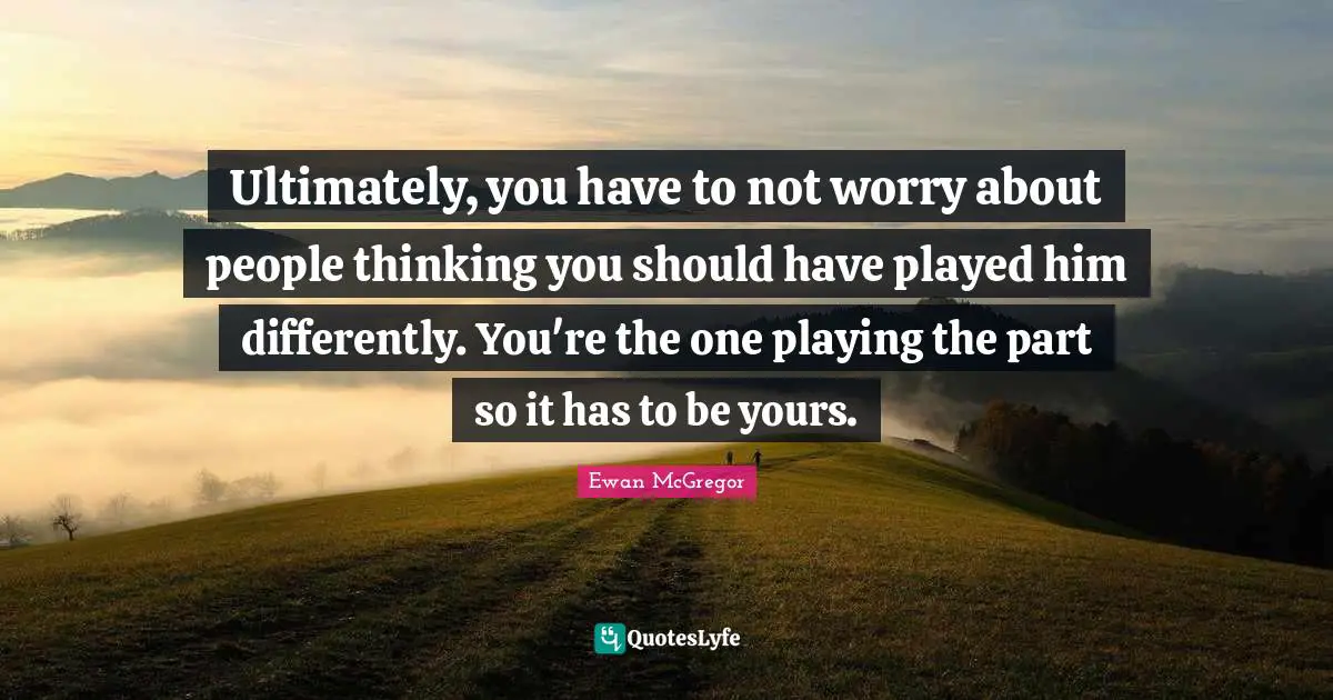 Ultimately, you have to not worry about people thinking you should have played him differently. You're the one playing the part so it has to be yours.