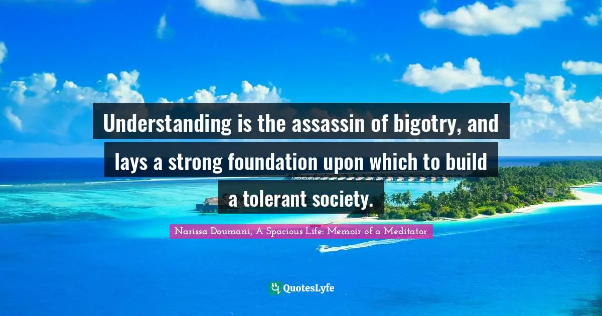 Understanding is the assassin of bigotry, and lays a strong foundation upon which to build a tolerant society.