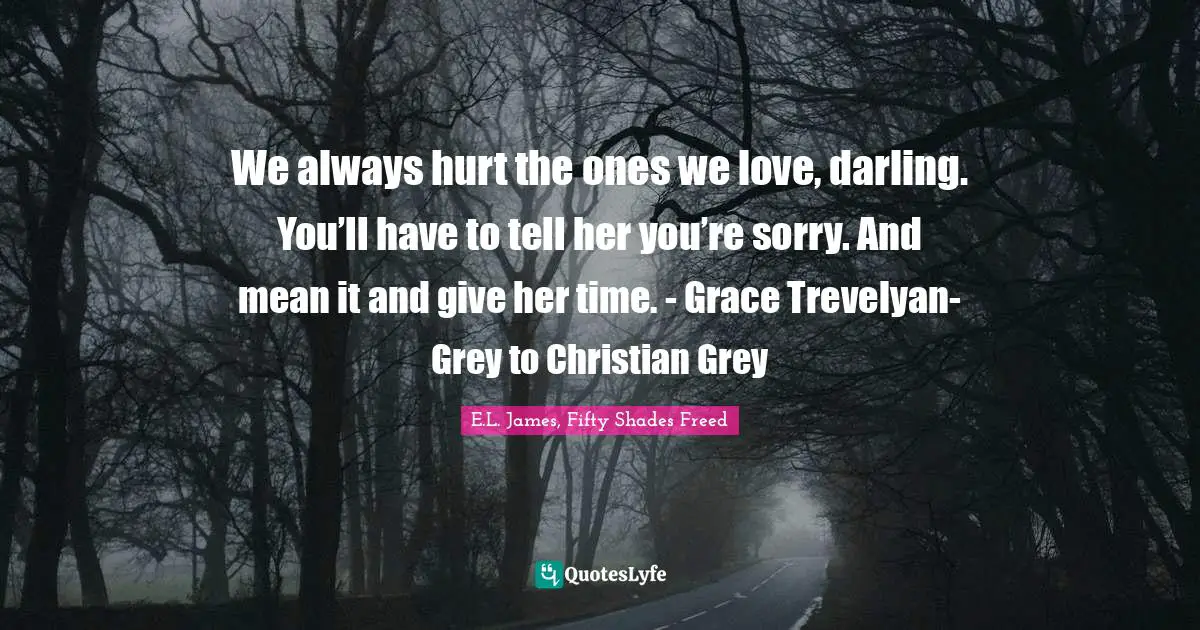 We always hurt the ones we love, darling. You’ll have to tell her you’re sorry. And mean it and give her time. - Grace Trevelyan-Grey to Christian Grey