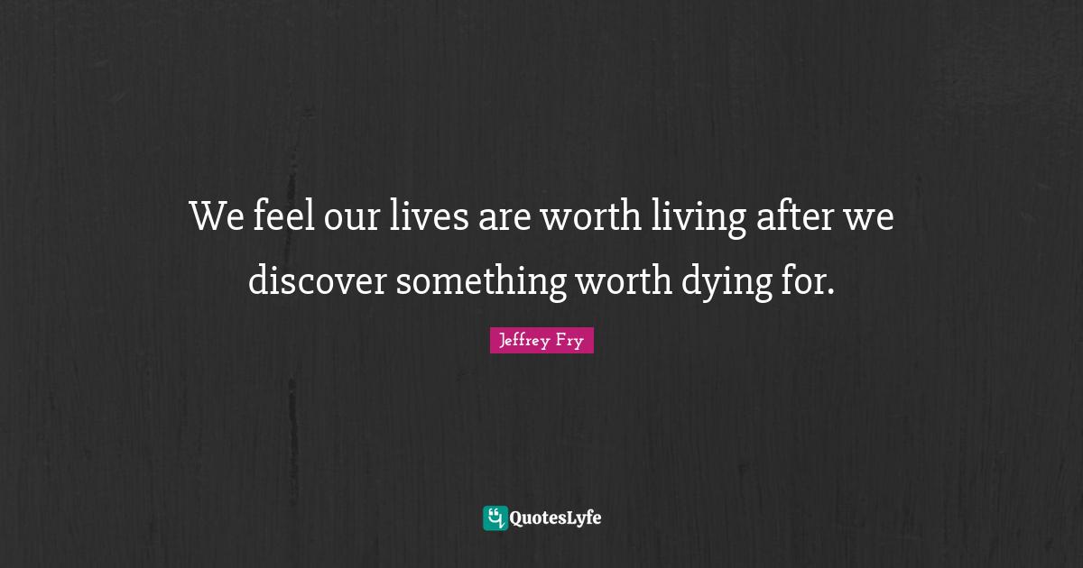 We feel our lives are worth living after we discover something worth dying for.