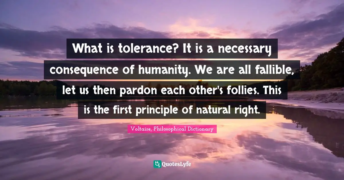 What is tolerance? It is a necessary consequence of humanity. We are all fallible, let us then pardon each other's follies. This is the first principle of natural right.