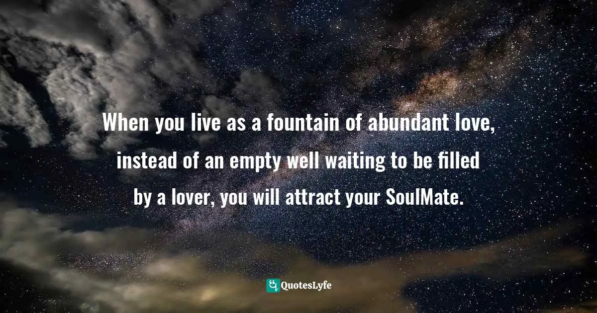 When you live as a fountain of abundant love, instead of an empty well waiting to be filled by a lover, you will attract your SoulMate.