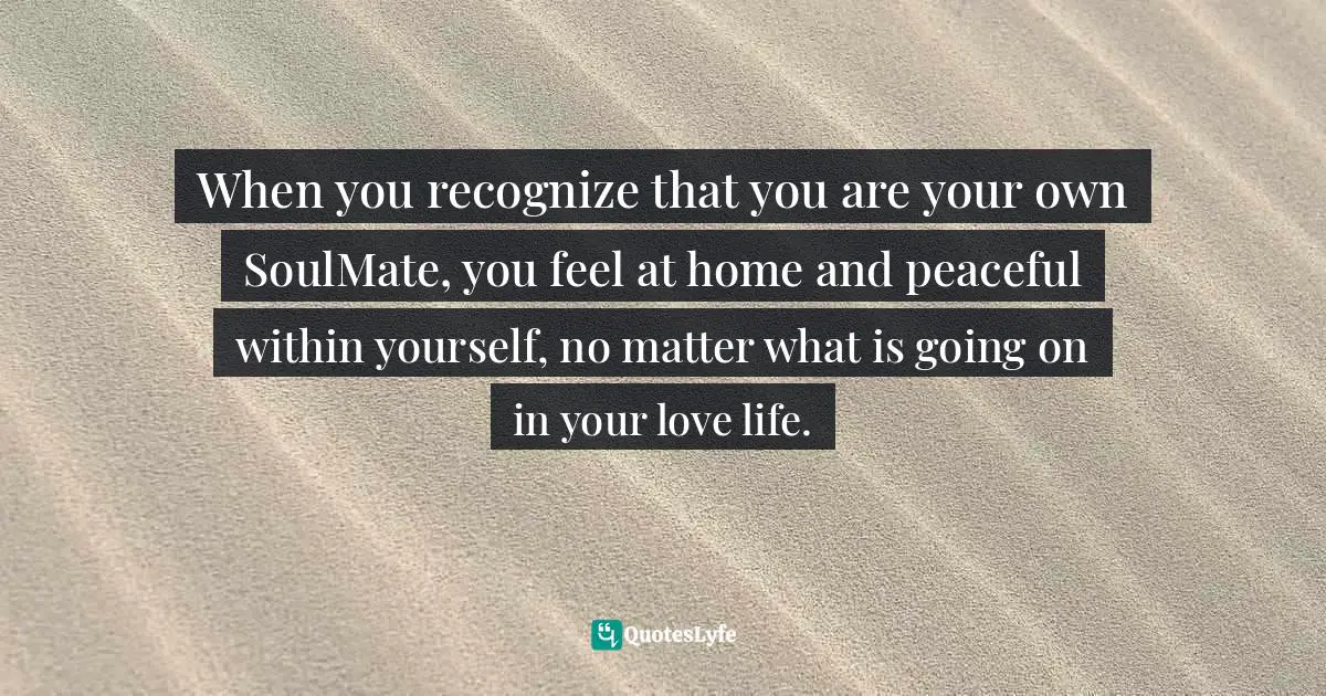 When you recognize that you are your own SoulMate, you feel at home and peaceful within yourself, no matter what is going on in your love life.