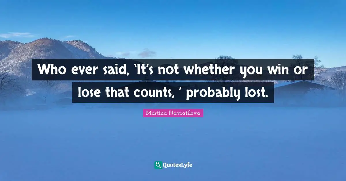 Who ever said, ‘It’s not whether you win or lose that counts, ’ probably lost.