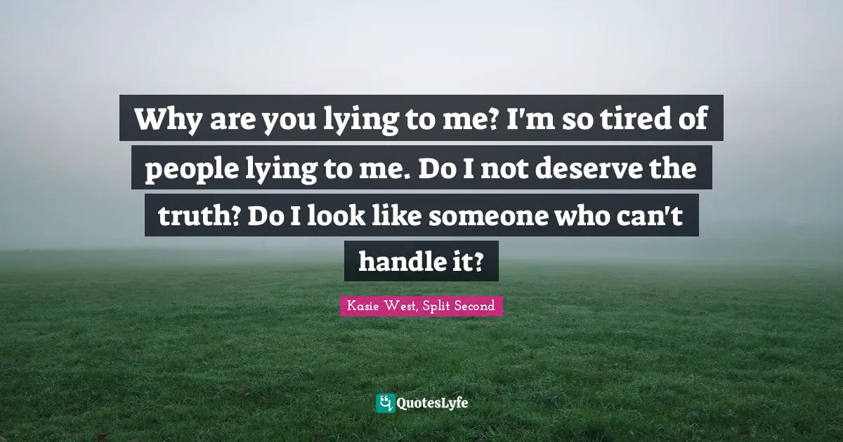 Why are you lying to me? I'm so tired of people lying to me. Do I not deserve the truth? Do I look like someone who can't handle it?