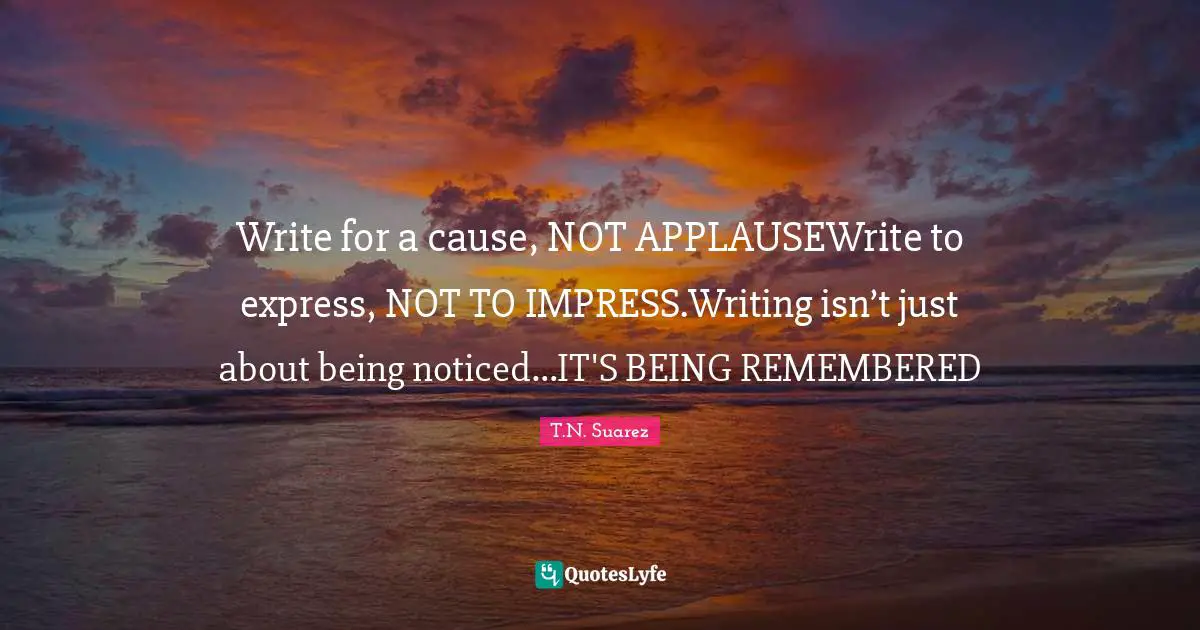 Write for a cause, NOT APPLAUSEWrite to express, NOT TO IMPRESS.Writing isn’t just about being noticed…IT'S BEING REMEMBERED