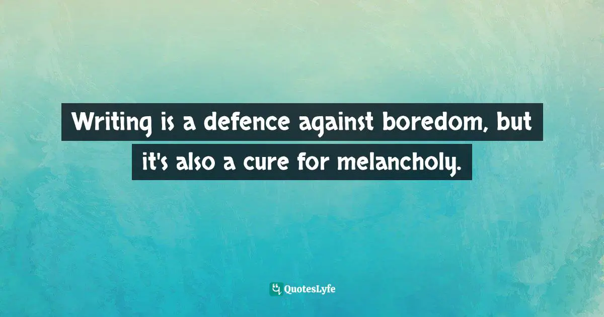 Writing is a defence against boredom, but it's also a cure for melancholy.
