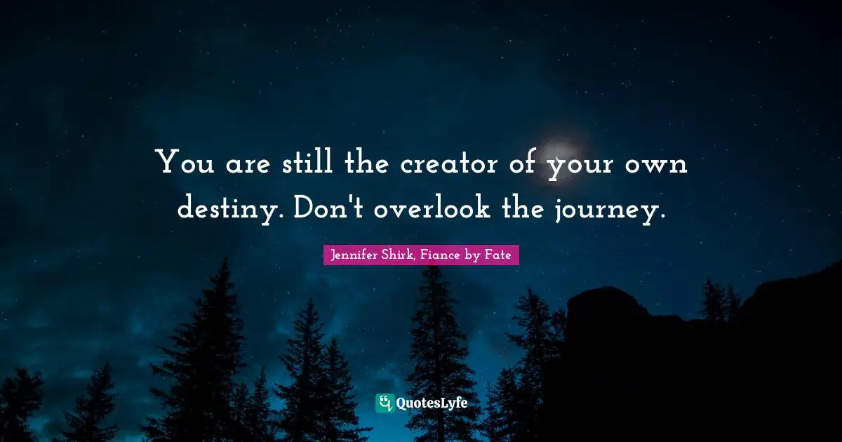 You are still the creator of your own destiny. Don't overlook the journey.