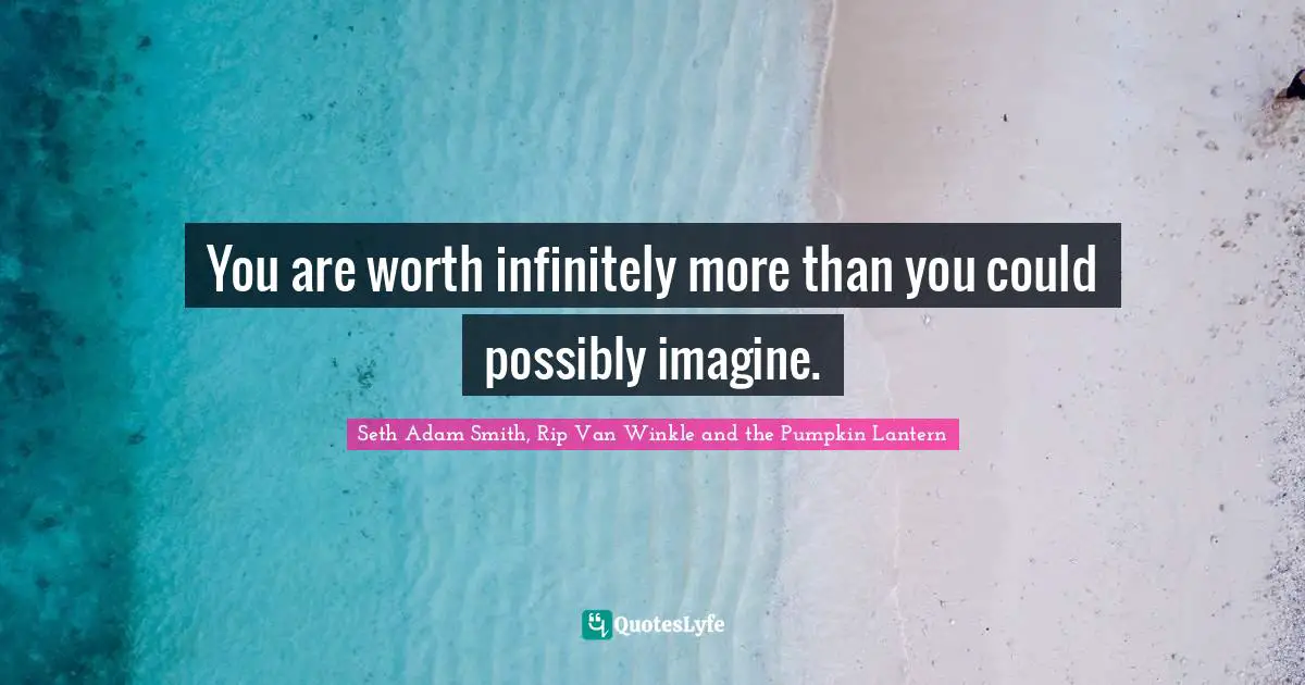 You are worth infinitely more than you could possibly imagine.