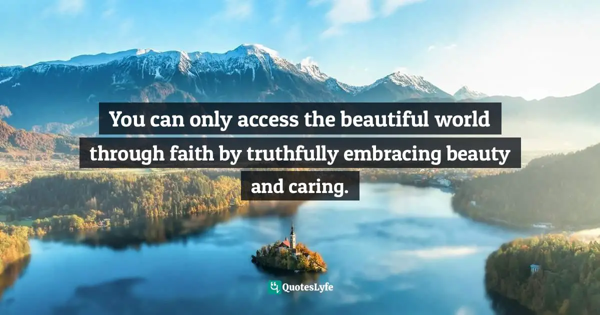 You can only access the beautiful world through faith by truthfully embracing beauty and caring.