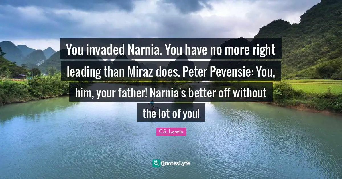 You invaded Narnia. You have no more right leading than Miraz does. Peter Pevensie: You, him, your father! Narnia's better off without the lot of you!