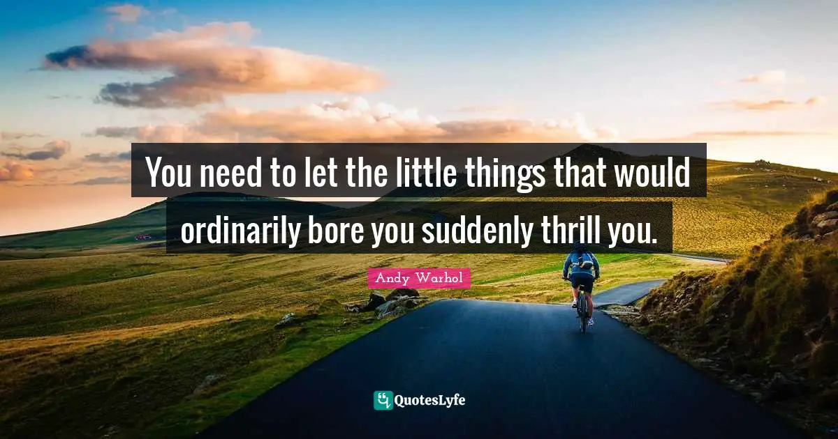 You need to let the little things that would ordinarily bore you suddenly thrill you.