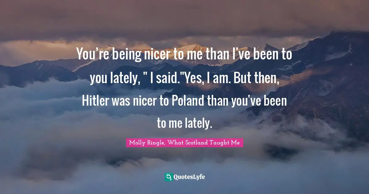 You’re being nicer to me than I've been to you lately, " I said."Yes, I am. But then, Hitler was nicer to Poland than you've been to me lately.