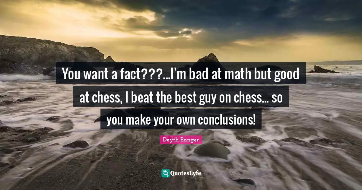 You want a fact???...I'm bad at math but good at chess, I beat the best guy on chess... so you make your own conclusions!