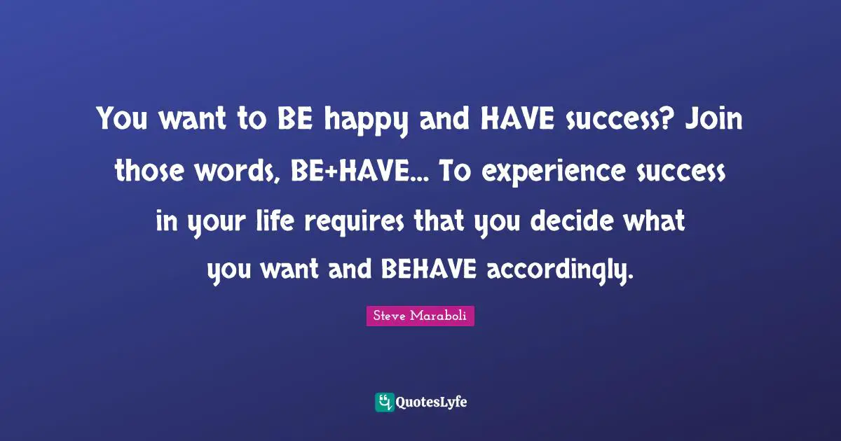 You want to BE happy and HAVE success? Join those words, BE+HAVE… To experience success in your life requires that you decide what you want and BEHAVE accordingly.