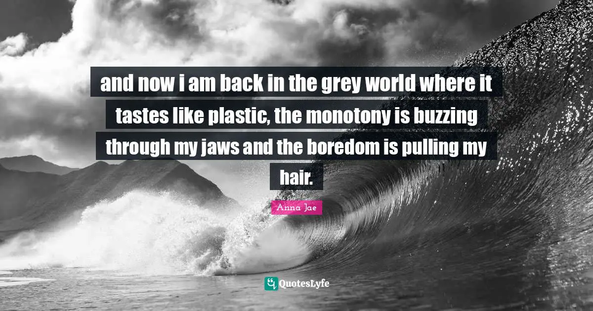Anna Jae Quotes: and now i am back in the grey world where it tastes like plastic, the monotony is buzzing through my jaws and the boredom is pulling my hair.